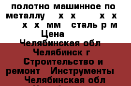 полотно машинное по металлу 400х32х2   450х32х2   500х40х2 мм   сталь р6м5 › Цена ­ 280 - Челябинская обл., Челябинск г. Строительство и ремонт » Инструменты   . Челябинская обл.,Челябинск г.